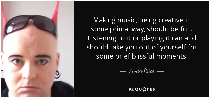 Making music, being creative in some primal way, should be fun. Listening to it or playing it can and should take you out of yourself for some brief blissful moments. - Simon Price