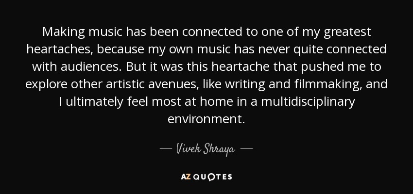 Making music has been connected to one of my greatest heartaches, because my own music has never quite connected with audiences. But it was this heartache that pushed me to explore other artistic avenues, like writing and filmmaking, and I ultimately feel most at home in a multidisciplinary environment. - Vivek Shraya