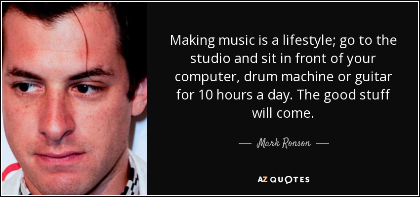 Making music is a lifestyle; go to the studio and sit in front of your computer, drum machine or guitar for 10 hours a day. The good stuff will come. - Mark Ronson