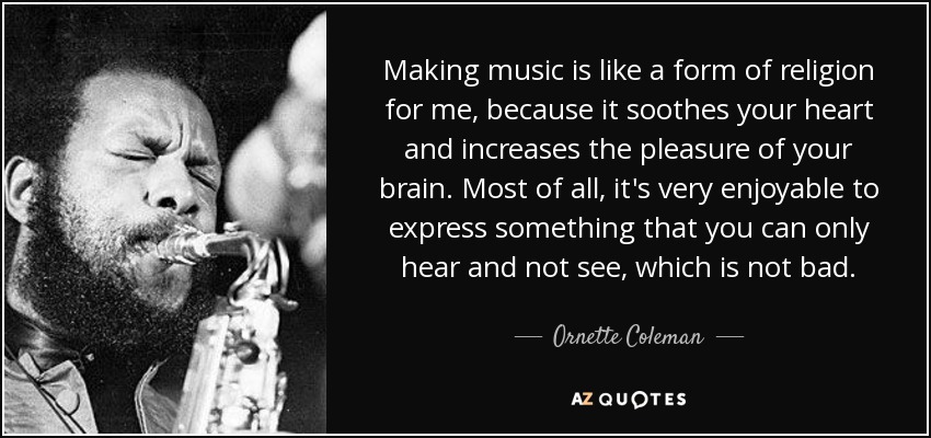 Making music is like a form of religion for me, because it soothes your heart and increases the pleasure of your brain. Most of all, it's very enjoyable to express something that you can only hear and not see, which is not bad. - Ornette Coleman