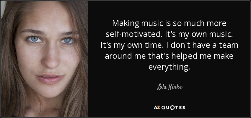Making music is so much more self-motivated. It's my own music. It's my own time. I don't have a team around me that's helped me make everything. - Lola Kirke