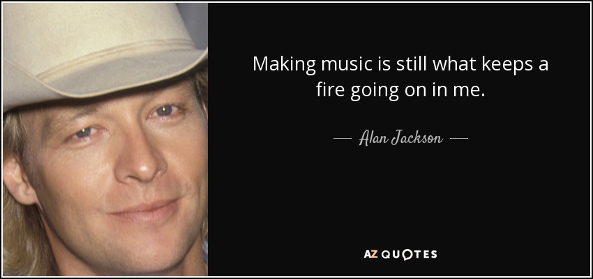 Making music is still what keeps a fire going on in me. - Alan Jackson