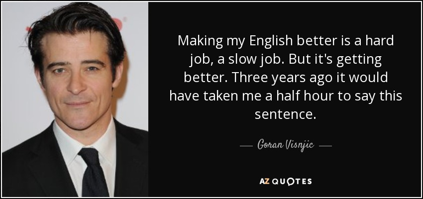 Making my English better is a hard job, a slow job. But it's getting better. Three years ago it would have taken me a half hour to say this sentence. - Goran Visnjic