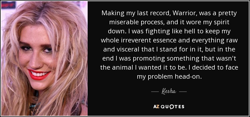 Making my last record, Warrior, was a pretty miserable process, and it wore my spirit down. I was fighting like hell to keep my whole irreverent essence and everything raw and visceral that I stand for in it, but in the end I was promoting something that wasn't the animal I wanted it to be. I decided to face my problem head-on. - Kesha