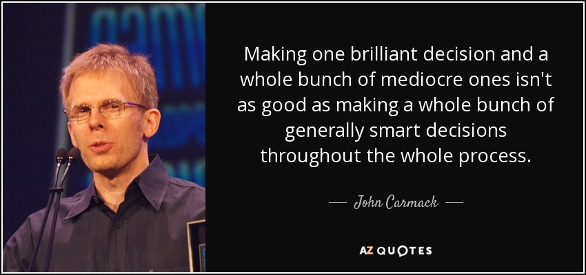 Making one brilliant decision and a whole bunch of mediocre ones isn't as good as making a whole bunch of generally smart decisions throughout the whole process. - John Carmack