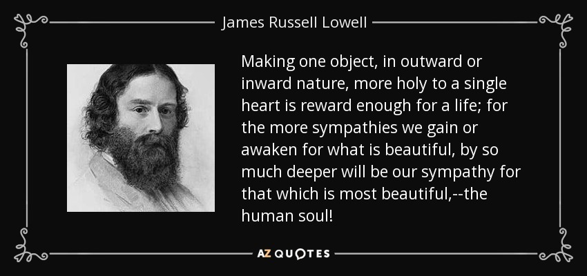 Making one object, in outward or inward nature, more holy to a single heart is reward enough for a life; for the more sympathies we gain or awaken for what is beautiful, by so much deeper will be our sympathy for that which is most beautiful,--the human soul! - James Russell Lowell