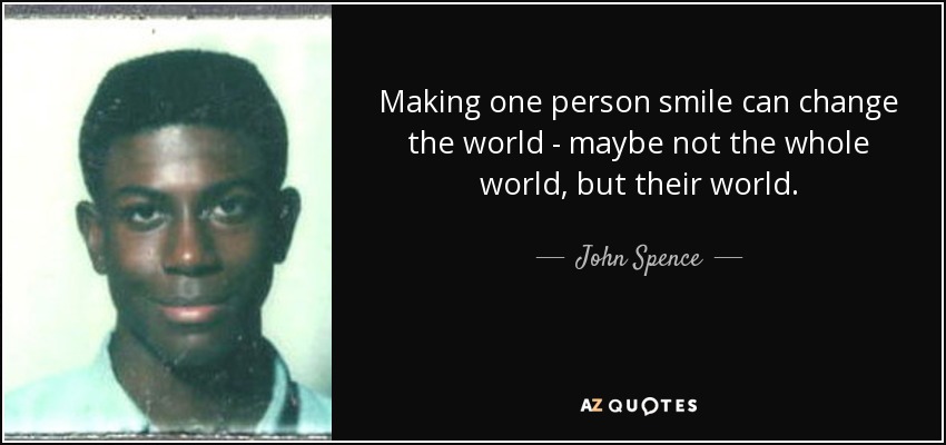 Making one person smile can change the world - maybe not the whole world, but their world. - John Spence