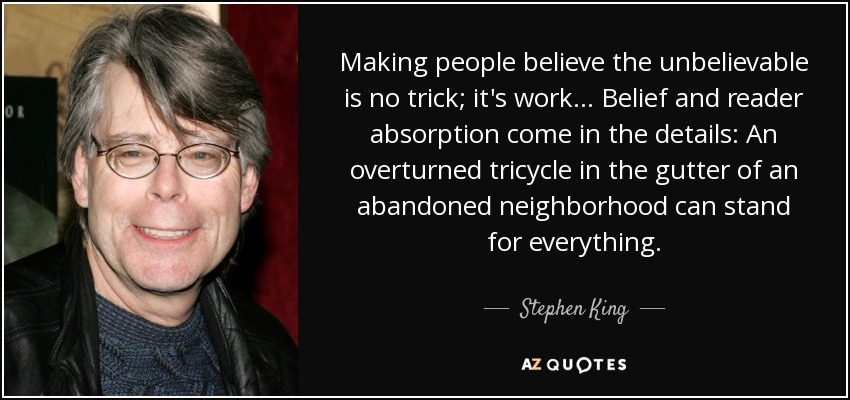 Making people believe the unbelievable is no trick; it's work... Belief and reader absorption come in the details: An overturned tricycle in the gutter of an abandoned neighborhood can stand for everything. - Stephen King