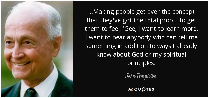 ...Making people get over the concept that they've got the total proof. To get them to feel, 'Gee, I want to learn more. I want to hear anybody who can tell me something in addition to ways I already know about God or my spiritual principles. - John Templeton