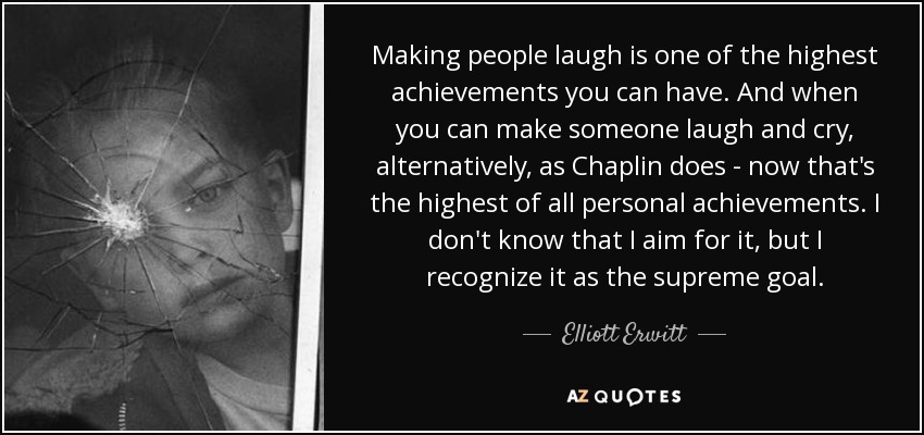 Making people laugh is one of the highest achievements you can have. And when you can make someone laugh and cry, alternatively, as Chaplin does - now that's the highest of all personal achievements. I don't know that I aim for it, but I recognize it as the supreme goal. - Elliott Erwitt