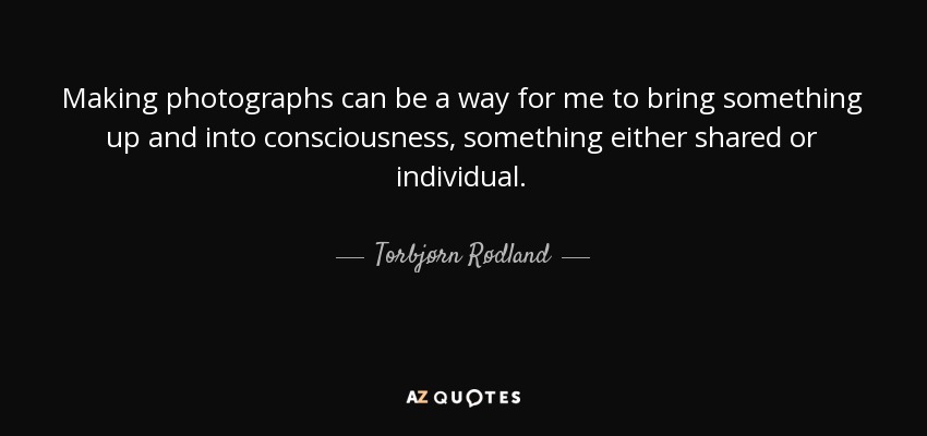 Making photographs can be a way for me to bring something up and into consciousness, something either shared or individual. - Torbjørn Rødland
