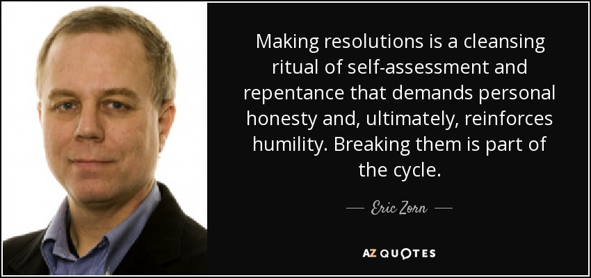 Making resolutions is a cleansing ritual of self-assessment and repentance that demands personal honesty and, ultimately, reinforces humility. Breaking them is part of the cycle. - Eric Zorn
