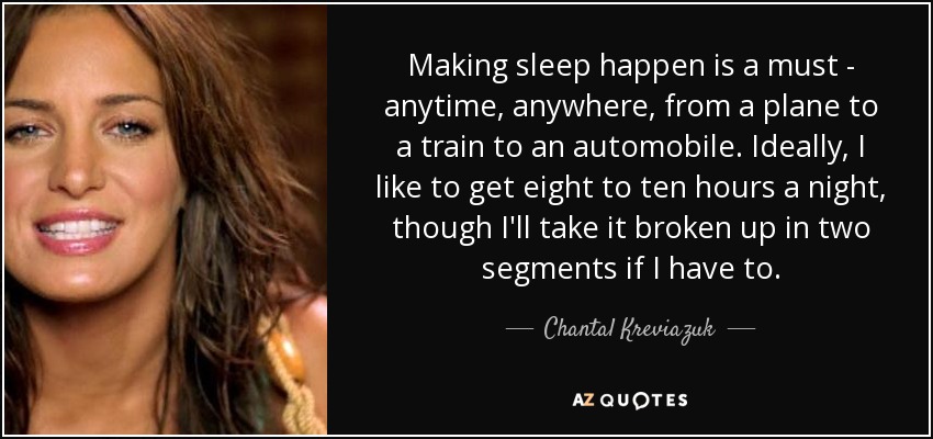 Making sleep happen is a must - anytime, anywhere, from a plane to a train to an automobile. Ideally, I like to get eight to ten hours a night, though I'll take it broken up in two segments if I have to. - Chantal Kreviazuk