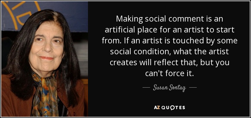 Making social comment is an artificial place for an artist to start from. If an artist is touched by some social condition, what the artist creates will reflect that, but you can't force it. - Susan Sontag