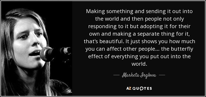 Making something and sending it out into the world and then people not only responding to it but adopting it for their own and making a separate thing for it, that's beautiful. It just shows you how much you can affect other people... the butterfly effect of everything you put out into the world. - Marketa Irglova