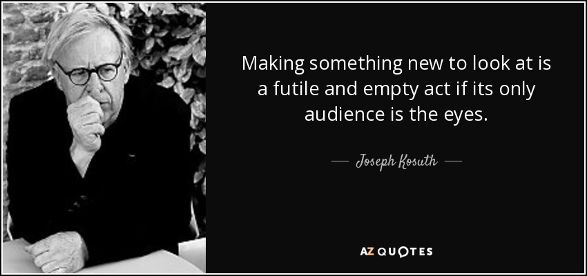 Making something new to look at is a futile and empty act if its only audience is the eyes. - Joseph Kosuth