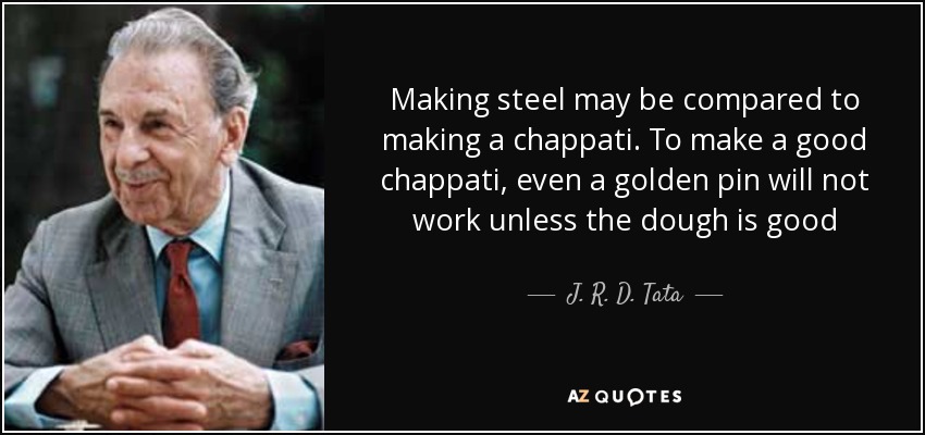 Making steel may be compared to making a chappati. To make a good chappati, even a golden pin will not work unless the dough is good - J. R. D. Tata