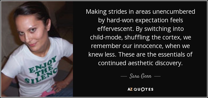 Making strides in areas unencumbered by hard-won expectation feels effervescent. By switching into child-mode, shuffling the cortex, we remember our innocence, when we knew less. These are the essentials of continued aesthetic discovery. - Sara Genn
