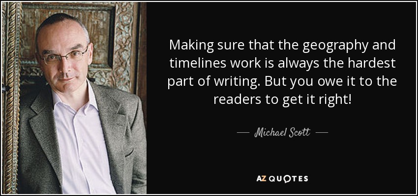 Making sure that the geography and timelines work is always the hardest part of writing. But you owe it to the readers to get it right! - Michael Scott