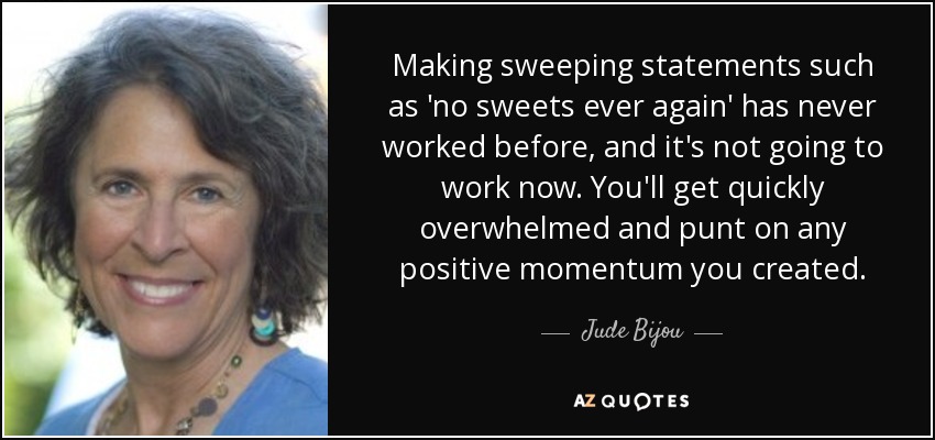 Making sweeping statements such as 'no sweets ever again' has never worked before, and it's not going to work now. You'll get quickly overwhelmed and punt on any positive momentum you created. - Jude Bijou