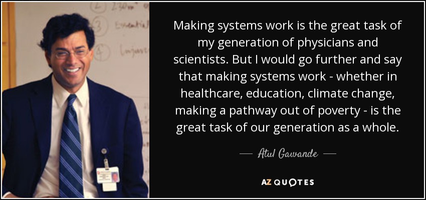 Making systems work is the great task of my generation of physicians and scientists. But I would go further and say that making systems work - whether in healthcare, education, climate change, making a pathway out of poverty - is the great task of our generation as a whole. - Atul Gawande