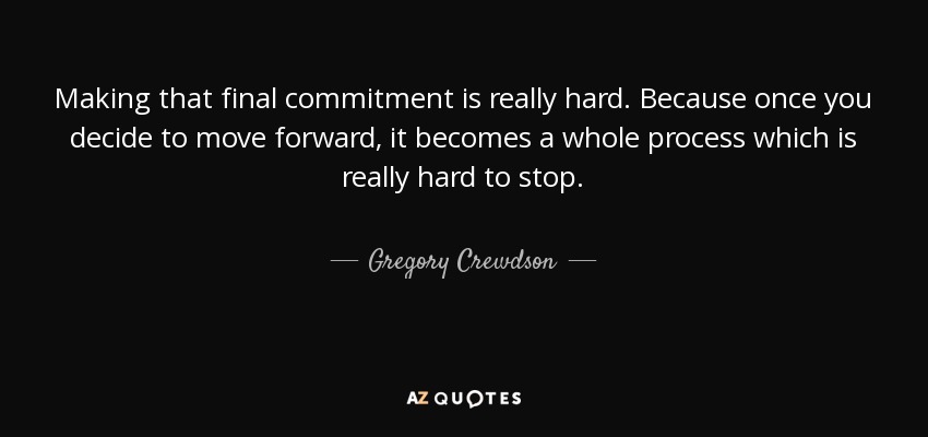 Making that final commitment is really hard. Because once you decide to move forward, it becomes a whole process which is really hard to stop. - Gregory Crewdson