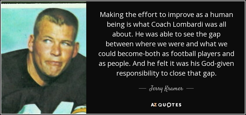 Making the effort to improve as a human being is what Coach Lombardi was all about. He was able to see the gap between where we were and what we could become-both as football players and as people. And he felt it was his God-given responsibility to close that gap. - Jerry Kramer