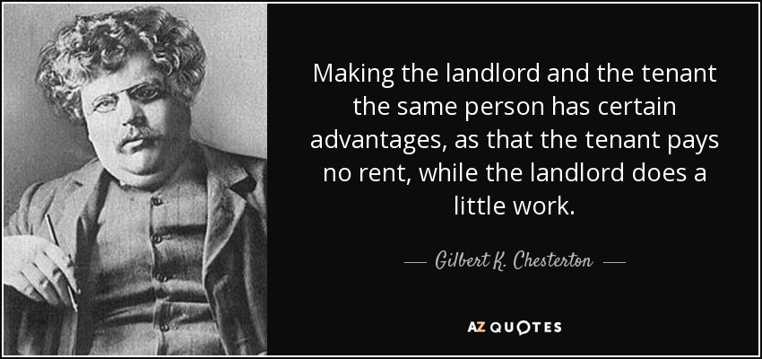 Making the landlord and the tenant the same person has certain advantages, as that the tenant pays no rent, while the landlord does a little work. - Gilbert K. Chesterton