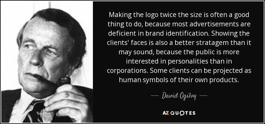 Making the logo twice the size is often a good thing to do, because most advertisements are deficient in brand identification. Showing the clients' faces is also a better stratagem than it may sound, because the public is more interested in personalities than in corporations. Some clients can be projected as human symbols of their own products. - David Ogilvy
