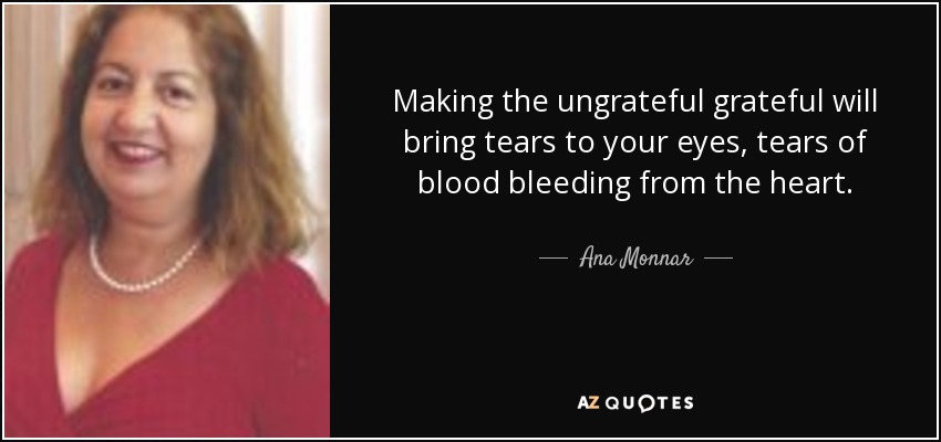 Making the ungrateful grateful will bring tears to your eyes, tears of blood bleeding from the heart. - Ana Monnar