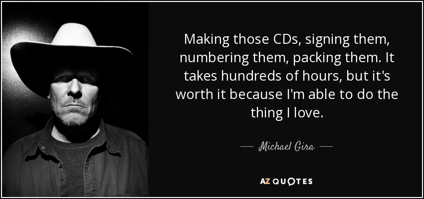 Making those CDs, signing them, numbering them, packing them. It takes hundreds of hours, but it's worth it because I'm able to do the thing I love. - Michael Gira