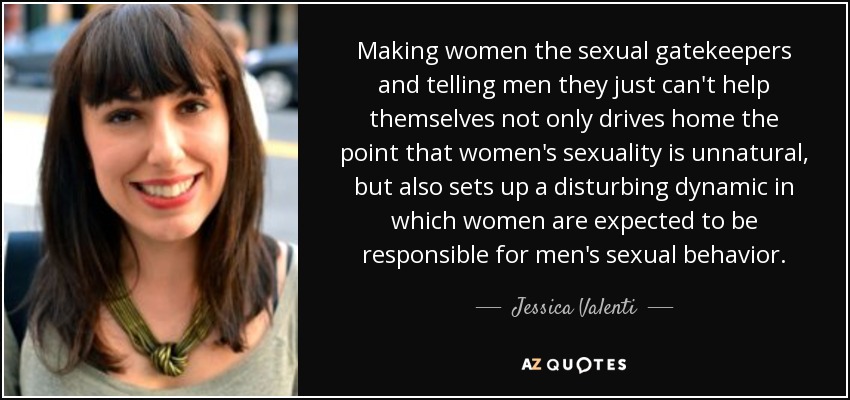 Making women the sexual gatekeepers and telling men they just can't help themselves not only drives home the point that women's sexuality is unnatural, but also sets up a disturbing dynamic in which women are expected to be responsible for men's sexual behavior. - Jessica Valenti