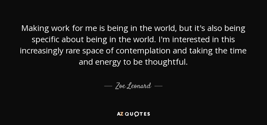Making work for me is being in the world, but it's also being specific about being in the world. I'm interested in this increasingly rare space of contemplation and taking the time and energy to be thoughtful. - Zoe Leonard