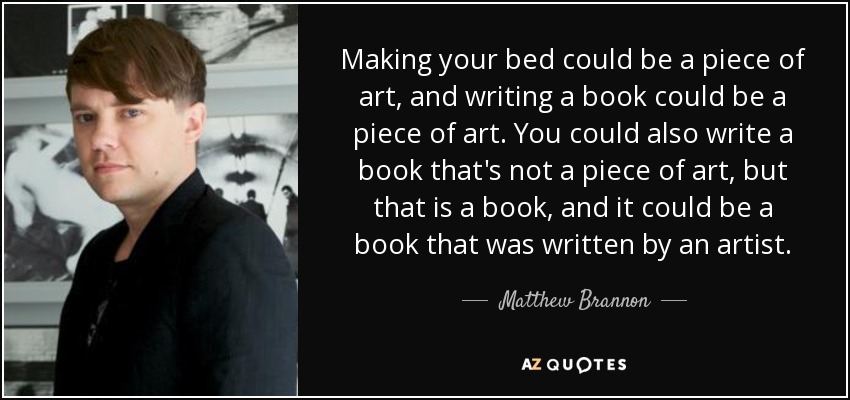 Making your bed could be a piece of art, and writing a book could be a piece of art. You could also write a book that's not a piece of art, but that is a book, and it could be a book that was written by an artist. - Matthew Brannon