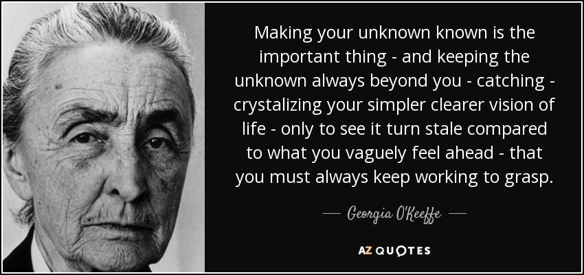 Making your unknown known is the important thing - and keeping the unknown always beyond you - catching - crystalizing your simpler clearer vision of life - only to see it turn stale compared to what you vaguely feel ahead - that you must always keep working to grasp. - Georgia O'Keeffe