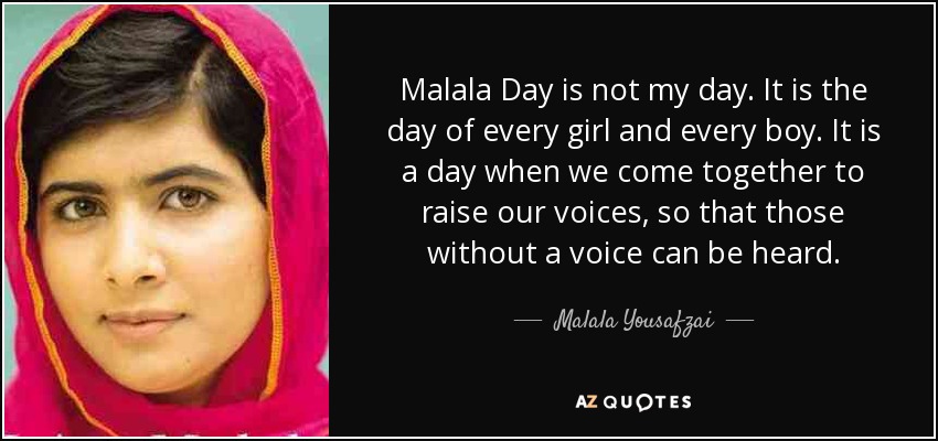 Malala Day is not my day. It is the day of every girl and every boy. It is a day when we come together to raise our voices, so that those without a voice can be heard. - Malala Yousafzai