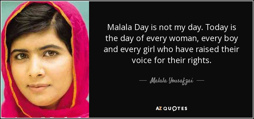 Malala Day is not my day. Today is the day of every woman, every boy and every girl who have raised their voice for their rights. - Malala Yousafzai