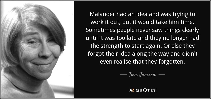 Malander had an idea and was trying to work it out, but it would take him time. Sometimes people never saw things clearly until it was too late and they no longer had the strength to start again. Or else they forgot their idea along the way and didn't even realise that they forgotten. - Tove Jansson