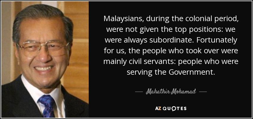 Malaysians, during the colonial period, were not given the top positions: we were always subordinate. Fortunately for us, the people who took over were mainly civil servants: people who were serving the Government. - Mahathir Mohamad