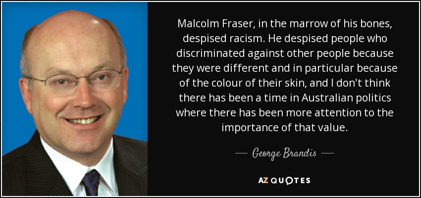 Malcolm Fraser, in the marrow of his bones, despised racism. He despised people who discriminated against other people because they were different and in particular because of the colour of their skin, and I don't think there has been a time in Australian politics where there has been more attention to the importance of that value. - George Brandis