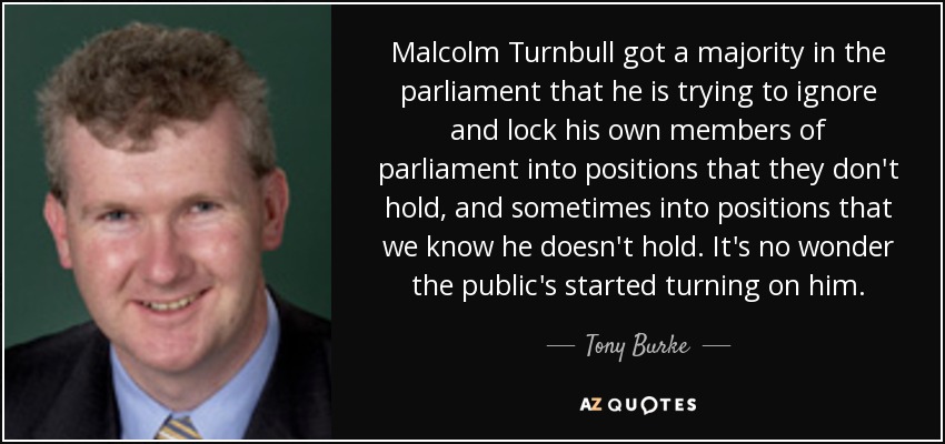 Malcolm Turnbull got a majority in the parliament that he is trying to ignore and lock his own members of parliament into positions that they don't hold, and sometimes into positions that we know he doesn't hold. It's no wonder the public's started turning on him. - Tony Burke