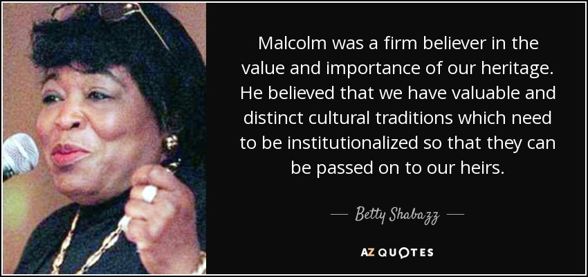 Malcolm was a firm believer in the value and importance of our heritage. He believed that we have valuable and distinct cultural traditions which need to be institutionalized so that they can be passed on to our heirs. - Betty Shabazz