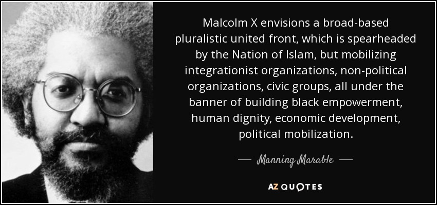 Malcolm X envisions a broad-based pluralistic united front, which is spearheaded by the Nation of Islam, but mobilizing integrationist organizations, non-political organizations, civic groups, all under the banner of building black empowerment, human dignity, economic development, political mobilization. - Manning Marable