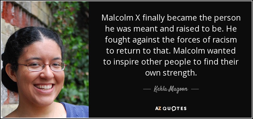 Malcolm X finally became the person he was meant and raised to be. He fought against the forces of racism to return to that. Malcolm wanted to inspire other people to find their own strength. - Kekla Magoon