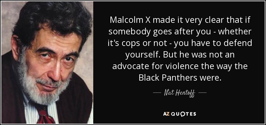 Malcolm X made it very clear that if somebody goes after you - whether it's cops or not - you have to defend yourself. But he was not an advocate for violence the way the Black Panthers were. - Nat Hentoff