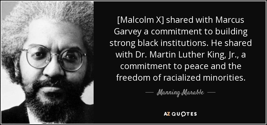 [Malcolm X] shared with Marcus Garvey a commitment to building strong black institutions. He shared with Dr. Martin Luther King, Jr., a commitment to peace and the freedom of racialized minorities. - Manning Marable
