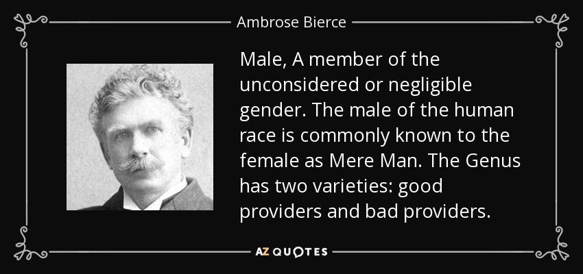 Male, A member of the unconsidered or negligible gender. The male of the human race is commonly known to the female as Mere Man. The Genus has two varieties: good providers and bad providers. - Ambrose Bierce