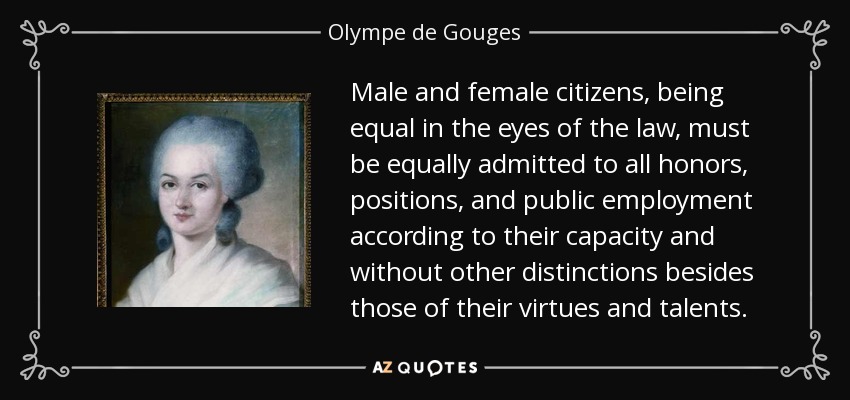 Male and female citizens, being equal in the eyes of the law, must be equally admitted to all honors, positions, and public employment according to their capacity and without other distinctions besides those of their virtues and talents. - Olympe de Gouges