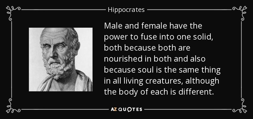 Male and female have the power to fuse into one solid, both because both are nourished in both and also because soul is the same thing in all living creatures, although the body of each is different. - Hippocrates