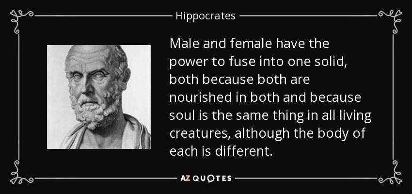Male and female have the power to fuse into one solid, both because both are nourished in both and because soul is the same thing in all living creatures, although the body of each is different. - Hippocrates